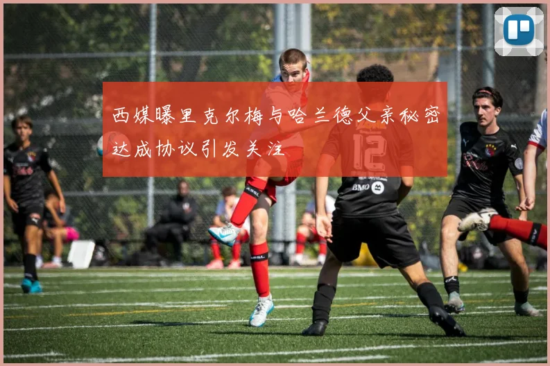 西媒曝里克尔梅与哈兰德父亲秘密达成协议引发关注