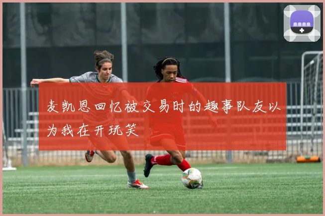 麦凯恩回忆被交易时的趣事队友以为我在开玩笑