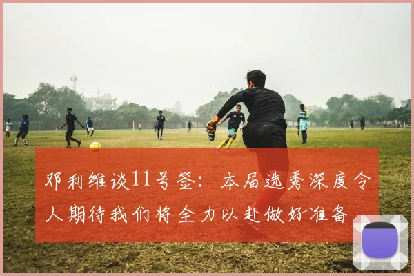 邓利维谈11号签：本届选秀深度令人期待我们将全力以赴做好准备