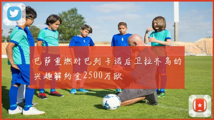 巴萨重燃对巴列卡诺后卫拉齐乌的兴趣解约金2500万欧