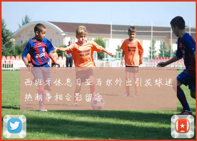 西班牙休息日亚马尔外出引发球迷热潮争相合影留念