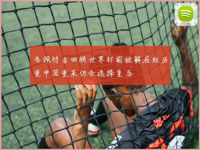 洛佩特吉回顾世界杯前被解雇经历重申若重来仍会选择皇马
