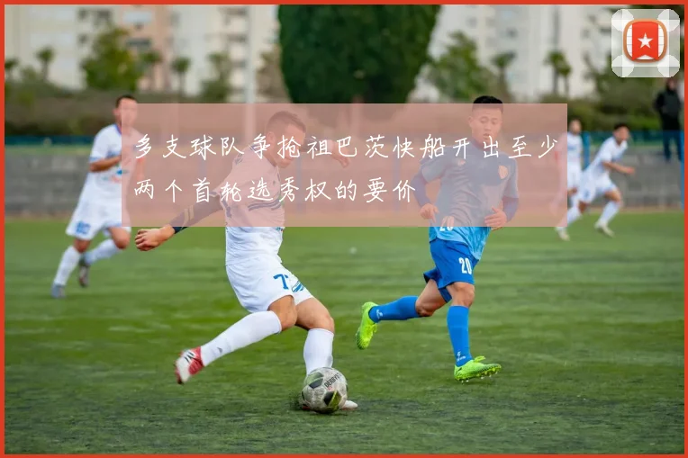 多支球队争抢祖巴茨快船开出至少两个首轮选秀权的要价
