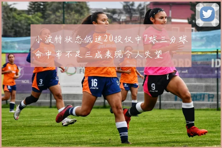 小波特状态低迷20投仅中7球三分球命中率不足三成表现令人失望
