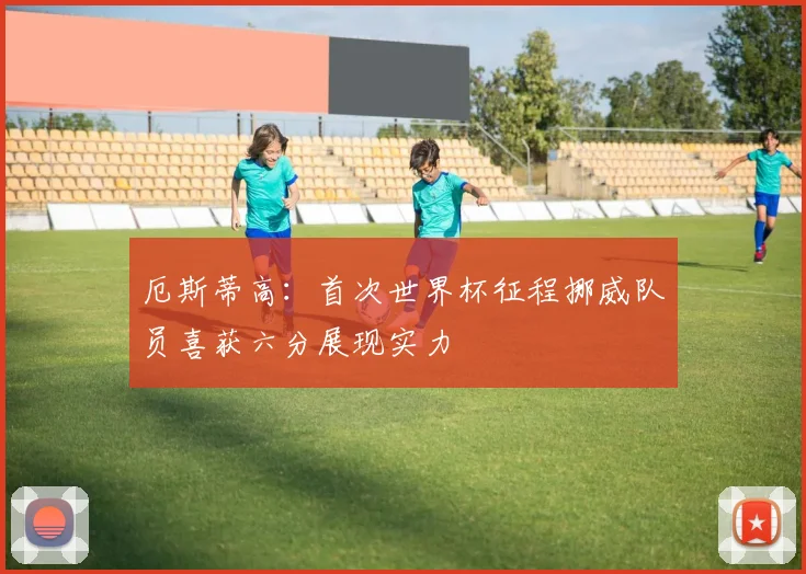 厄斯蒂高：首次世界杯征程挪威队员喜获六分展现实力