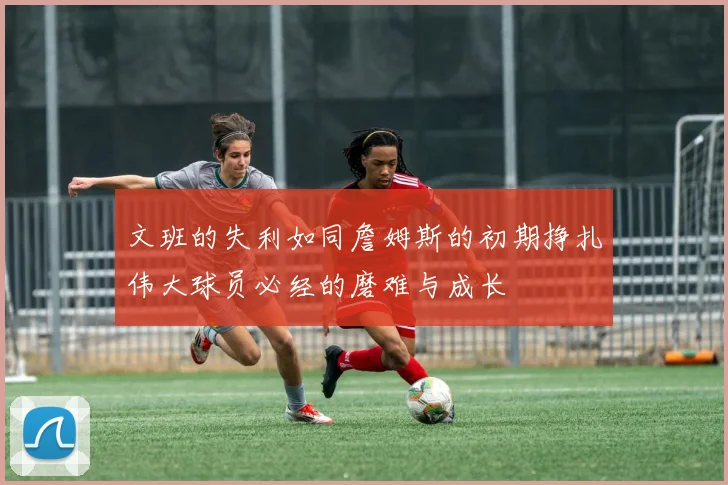 文班的失利如同詹姆斯的初期挣扎伟大球员必经的磨难与成长