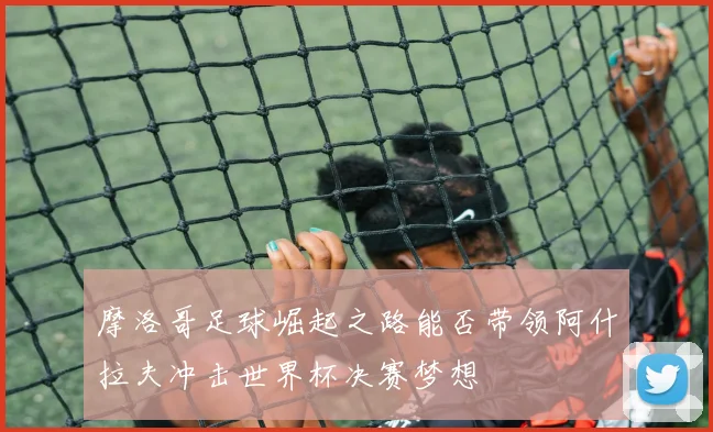 摩洛哥足球崛起之路能否带领阿什拉夫冲击世界杯决赛梦想