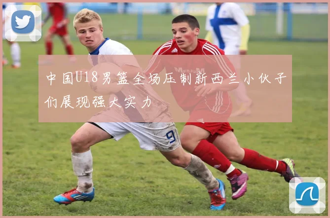 中国U18男篮全场压制新西兰小伙子们展现强大实力