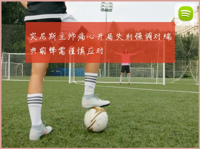 突尼斯主帅痛心开局失利强调对瑞典前锋需谨慎应对