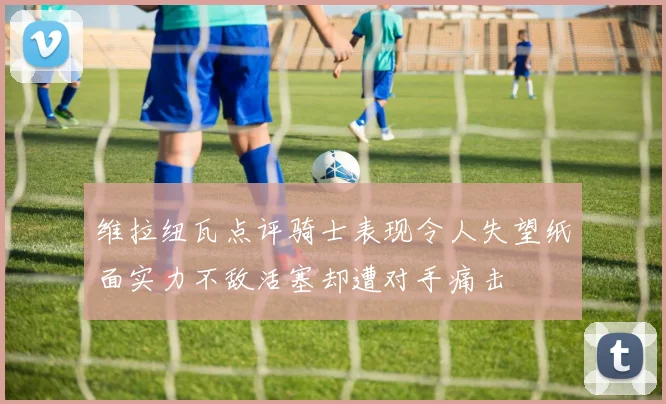 维拉纽瓦点评骑士表现令人失望纸面实力不敌活塞却遭对手痛击