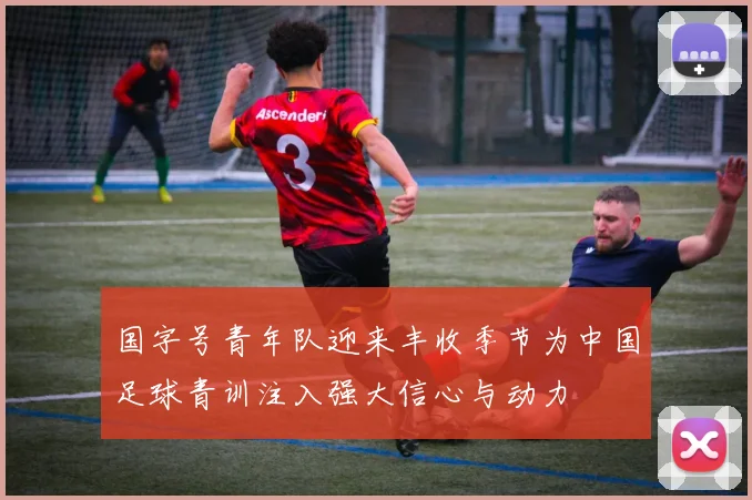 国字号青年队迎来丰收季节为中国足球青训注入强大信心与动力