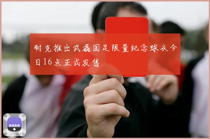 耐克推出武磊国足限量纪念球衣今日16点正式发售