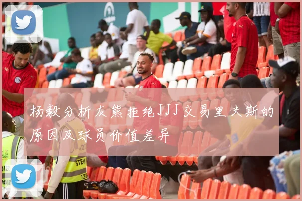 杨毅分析灰熊拒绝JJJ交易里夫斯的原因及球员价值差异