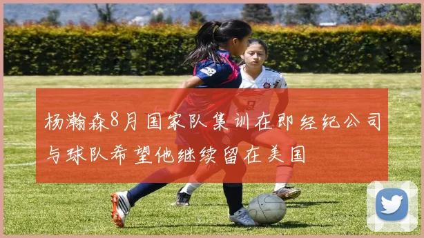 杨瀚森8月国家队集训在即经纪公司与球队希望他继续留在美国