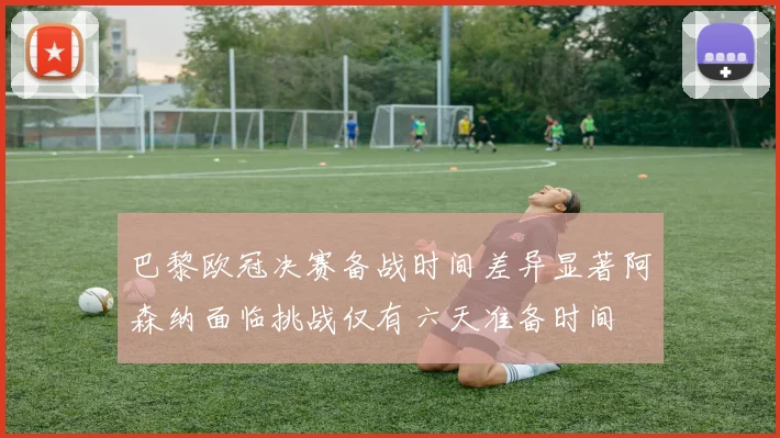 巴黎欧冠决赛备战时间差异显著阿森纳面临挑战仅有六天准备时间