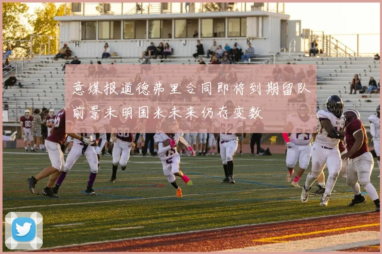 意媒报道德弗里合同即将到期留队前景未明国米未来仍存变数