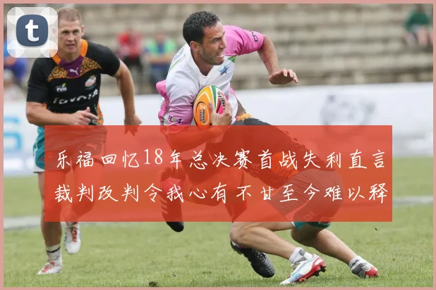 乐福回忆18年总决赛首战失利直言裁判改判令我心有不甘至今难以释怀
