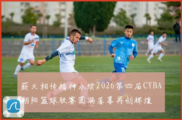 薪火相传精神永续2026第四届CYBA朝阳篮球联赛圆满落幕再创辉煌