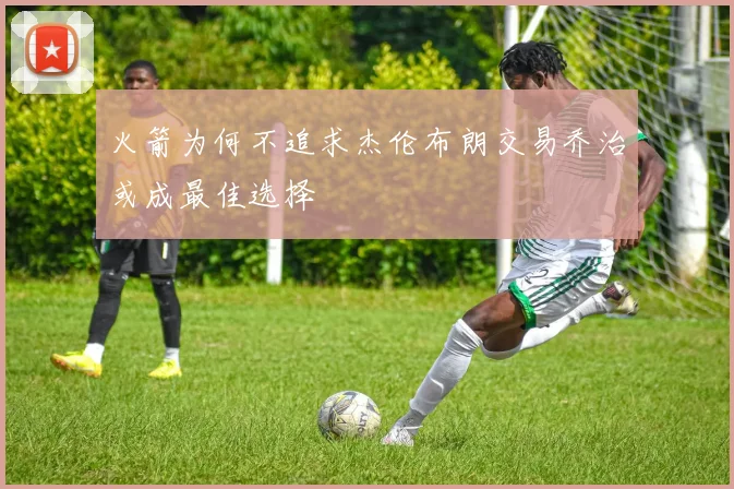 火箭为何不追求杰伦布朗交易乔治或成最佳选择