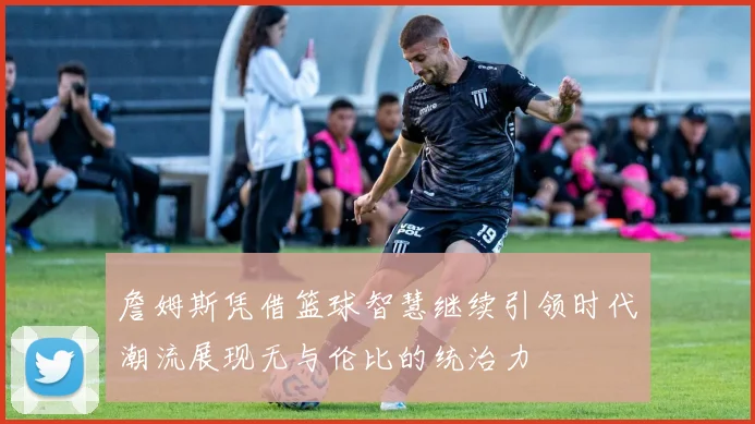 詹姆斯凭借篮球智慧继续引领时代潮流展现无与伦比的统治力