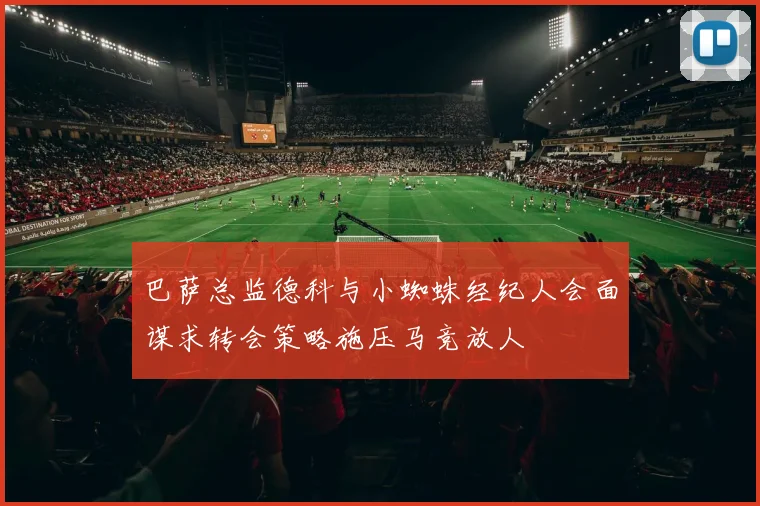 巴萨总监德科与小蜘蛛经纪人会面谋求转会策略施压马竞放人