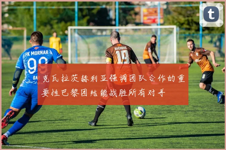 克瓦拉茨赫利亚强调团队合作的重要性巴黎团结能战胜所有对手