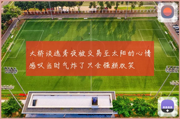 大桥谈选秀夜被交易至太阳的心情感叹当时气炸了只会强颜欢笑
