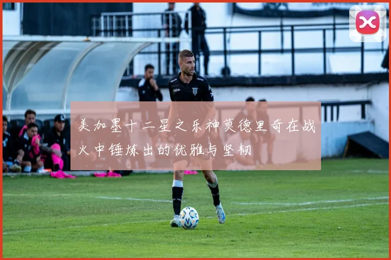 美加墨十二星之乐神莫德里奇在战火中锤炼出的优雅与坚韧