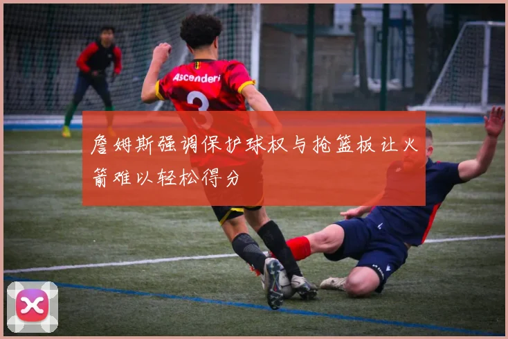 詹姆斯强调保护球权与抢篮板让火箭难以轻松得分