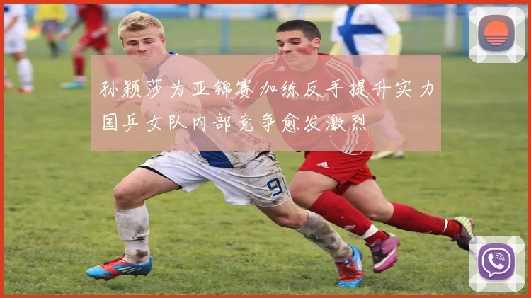 孙颖莎为亚锦赛加练反手提升实力国乒女队内部竞争愈发激烈