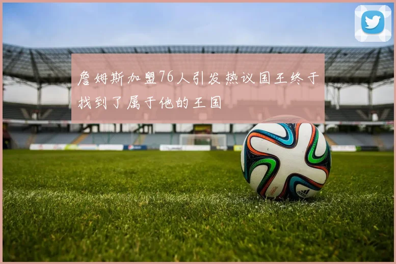 詹姆斯加盟76人引发热议国王终于找到了属于他的王国
